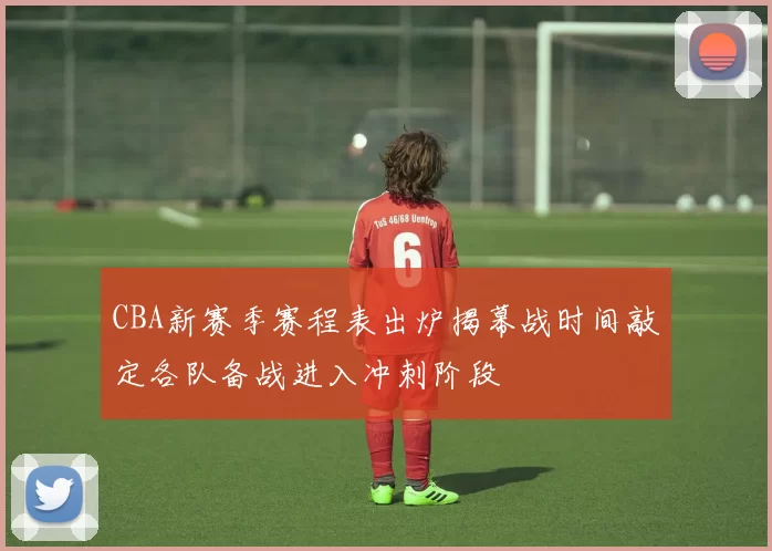 CBA新赛季赛程表出炉揭幕战时间敲定各队备战进入冲刺阶段