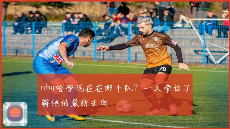 nba哈登现在在哪个队？一文带你了解他的最新去向