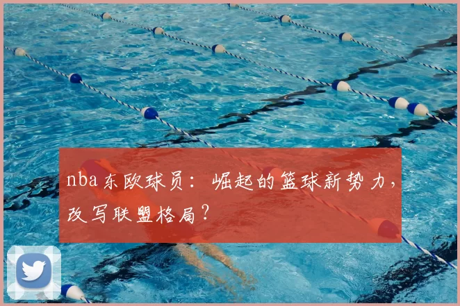 nba东欧球员：崛起的篮球新势力，改写联盟格局？