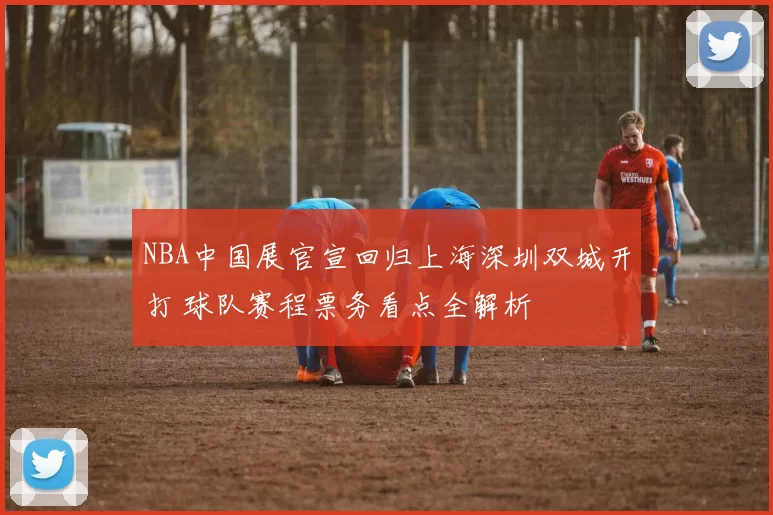 NBA中国展官宣回归上海深圳双城开打 球队赛程票务看点全解析