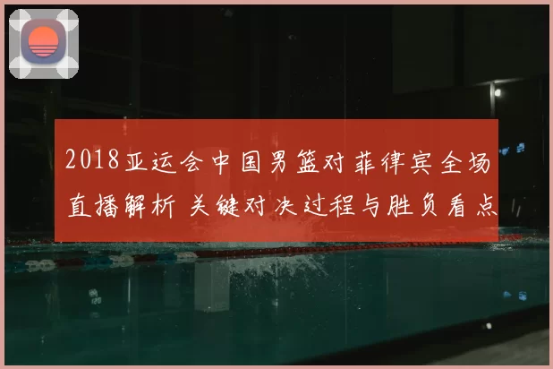 2018亚运会中国男篮对菲律宾全场直播解析 关键对决过程与胜负看点