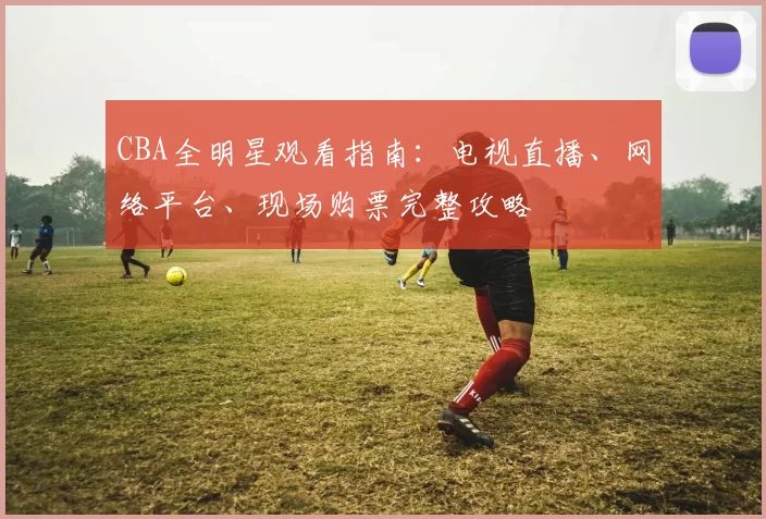 CBA全明星观看指南：电视直播、网络平台、现场购票完整攻略