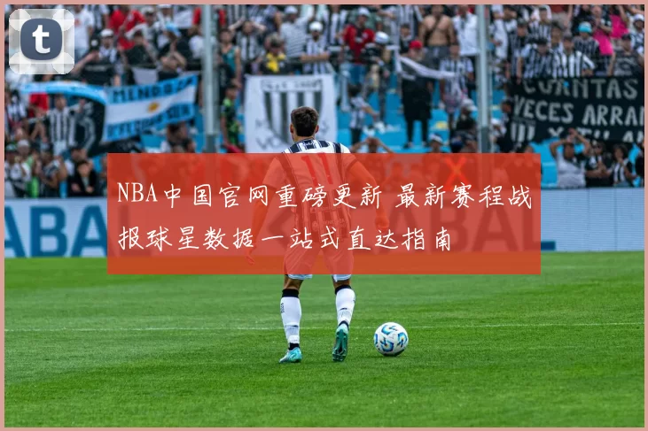 NBA中国官网重磅更新 最新赛程战报球星数据一站式直达指南