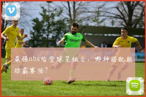 最强nba哈登球星组合，哪种搭配能称霸赛场？