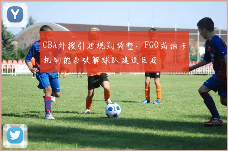 CBA外援引进规则调整，FGO式抽卡机制能否破解球队建设困局