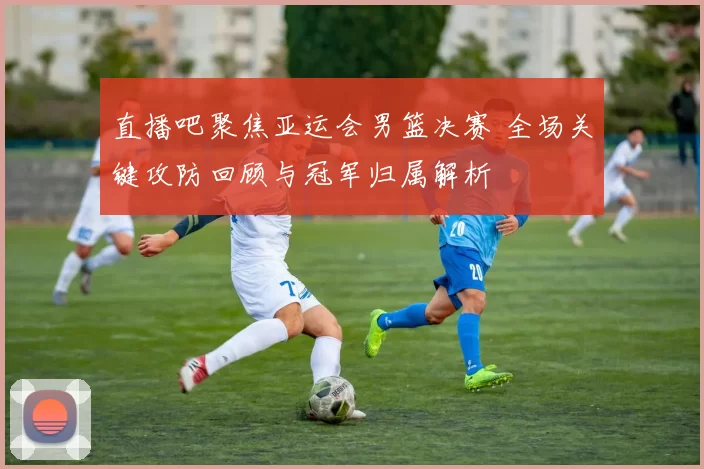 直播吧聚焦亚运会男篮决赛 全场关键攻防回顾与冠军归属解析