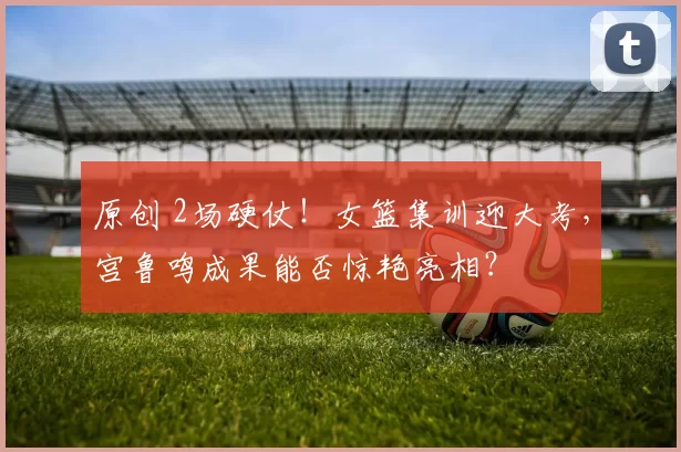 原创 2场硬仗！女篮集训迎大考，宫鲁鸣成果能否惊艳亮相？