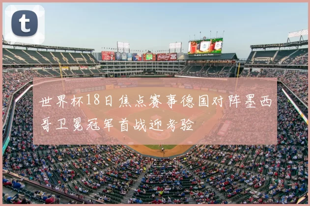 世界杯18日焦点赛事德国对阵墨西哥卫冕冠军首战迎考验