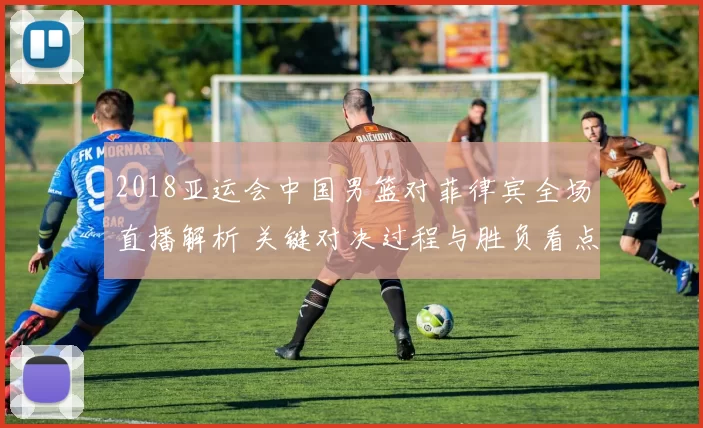 2018亚运会中国男篮对菲律宾全场直播解析 关键对决过程与胜负看点