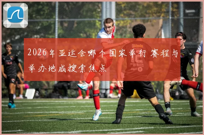 2026年亚运会哪个国家举行 赛程与举办地成搜索焦点