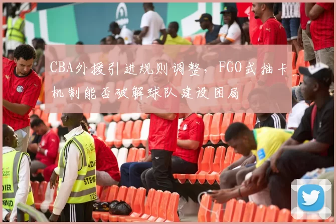 CBA外援引进规则调整，FGO式抽卡机制能否破解球队建设困局