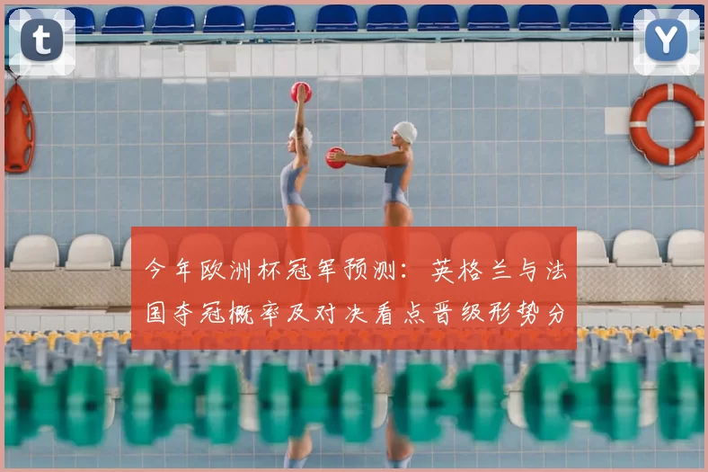 今年欧洲杯冠军预测：英格兰与法国夺冠概率及对决看点晋级形势分析