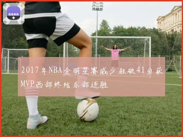 2017年NBA全明星赛威少狂砍41分获MVP西部终结东部连胜