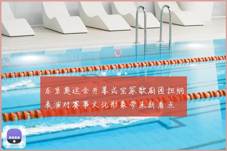 东京奥运会开幕式宝冢歌剧团担纲表演对赛事文化形象带来新看点