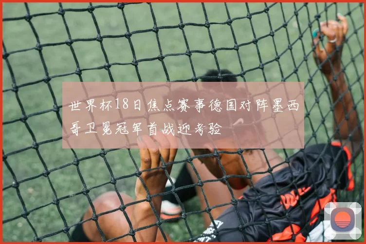 世界杯18日焦点赛事德国对阵墨西哥卫冕冠军首战迎考验