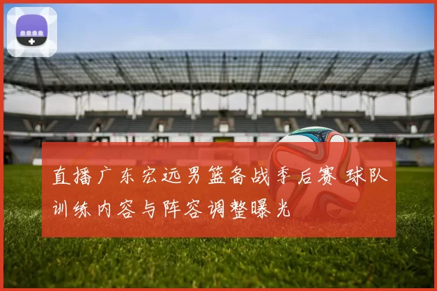 直播广东宏远男篮备战季后赛 球队训练内容与阵容调整曝光