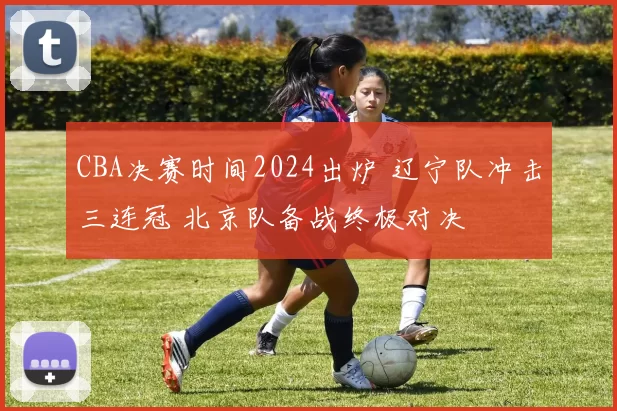 CBA决赛时间2024出炉 辽宁队冲击三连冠 北京队备战终极对决