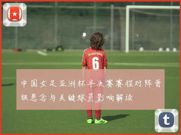 中国女足亚洲杯半决赛赛程对阵晋级悬念与关键球员影响解读