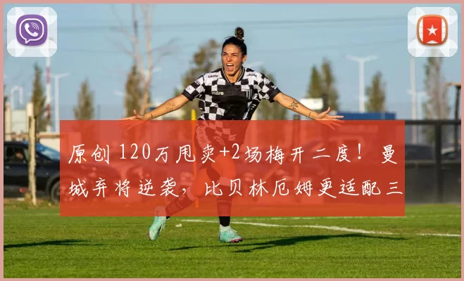 原创 120万甩卖+2场梅开二度！曼城弃将逆袭，比贝林厄姆更适配三狮？