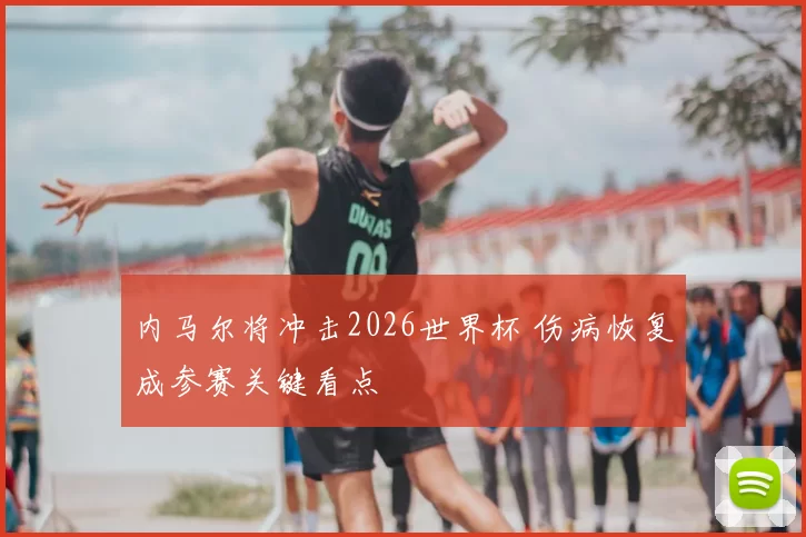 内马尔将冲击2026世界杯 伤病恢复成参赛关键看点