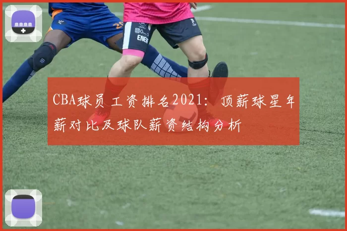 CBA球员工资排名2021：顶薪球星年薪对比及球队薪资结构分析