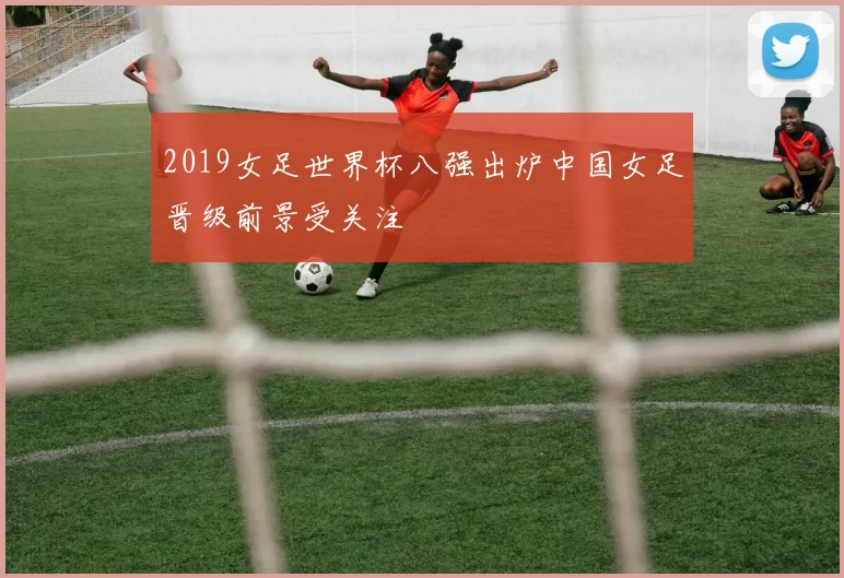 2019女足世界杯八强出炉中国女足晋级前景受关注