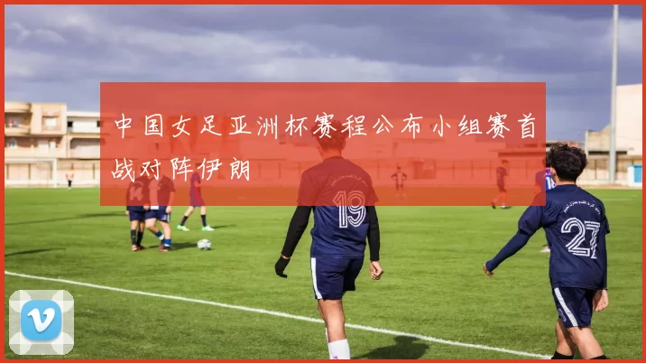 中国女足亚洲杯赛程公布小组赛首战对阵伊朗