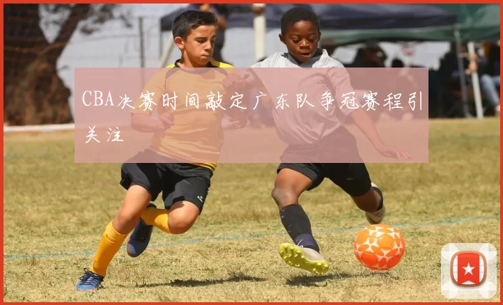 CBA决赛时间敲定广东队争冠赛程引关注