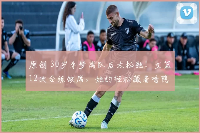 原创 30岁李梦离队后太松弛！女篮12次合练缺席，她的轻松藏着啥隐情？