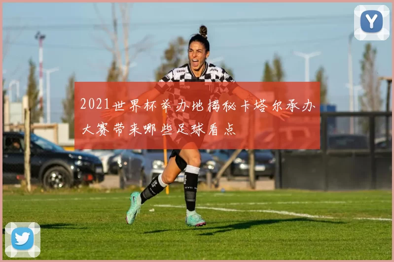 2021世界杯举办地揭秘卡塔尔承办大赛带来哪些足球看点