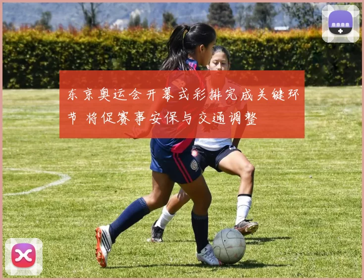 东京奥运会开幕式彩排完成关键环节 将促赛事安保与交通调整