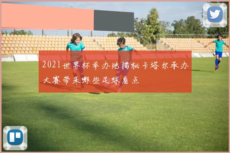 2021世界杯举办地揭秘卡塔尔承办大赛带来哪些足球看点