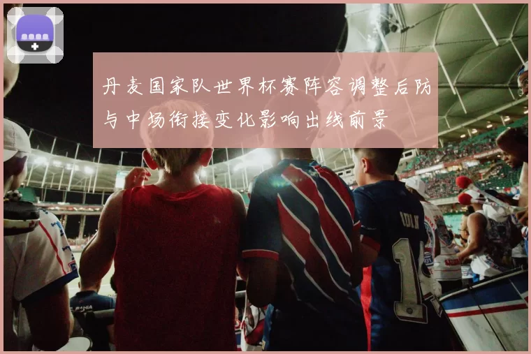 丹麦国家队世界杯赛阵容调整后防与中场衔接变化影响出线前景