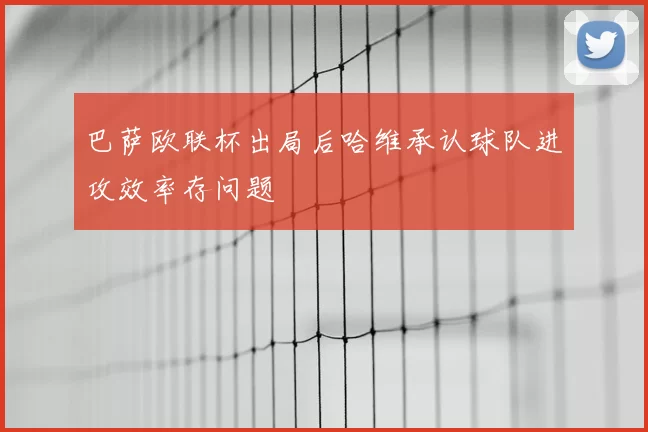巴萨欧联杯出局后哈维承认球队进攻效率存问题