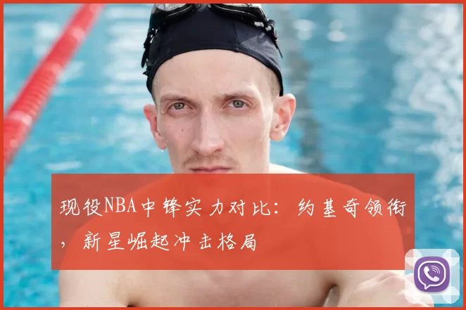 现役NBA中锋实力对比：约基奇领衔，新星崛起冲击格局