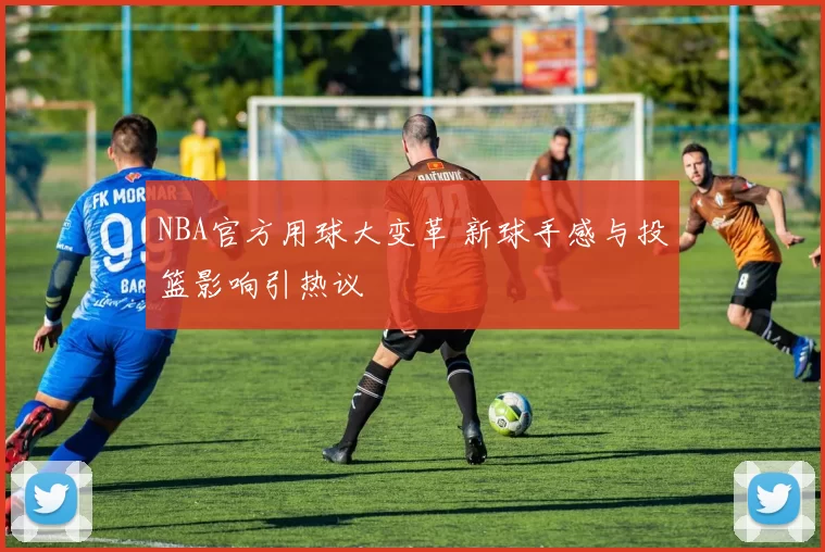 NBA官方用球大变革 新球手感与投篮影响引热议