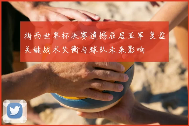 梅西世界杯决赛遗憾屈居亚军 复盘关键战术失衡与球队未来影响