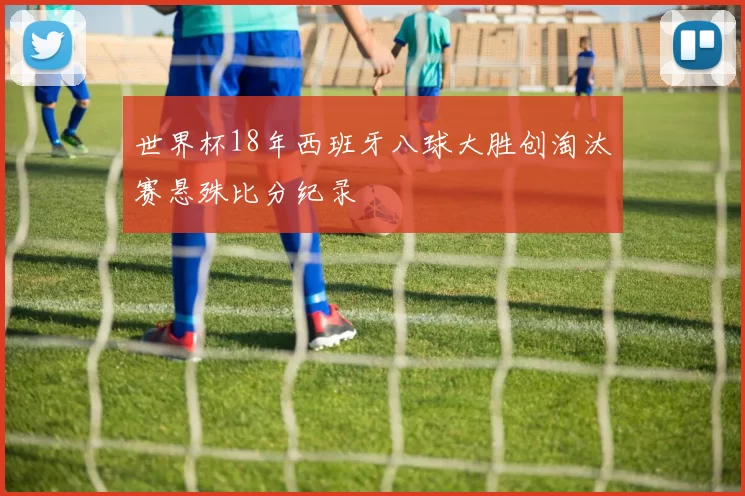 世界杯18年西班牙八球大胜创淘汰赛悬殊比分纪录