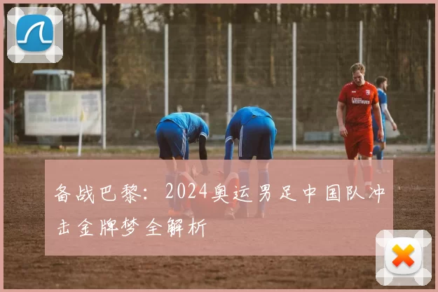 备战巴黎：2024奥运男足中国队冲击金牌梦全解析