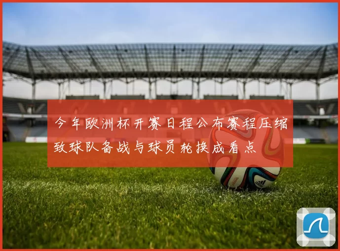 今年欧洲杯开赛日程公布赛程压缩致球队备战与球员轮换成看点