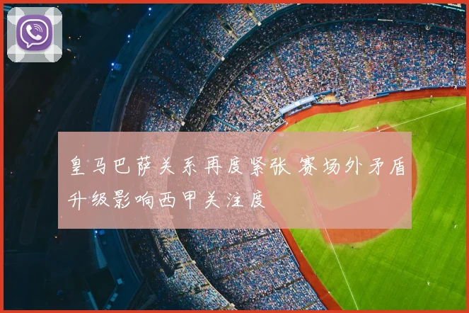 皇马巴萨关系再度紧张 赛场外矛盾升级影响西甲关注度