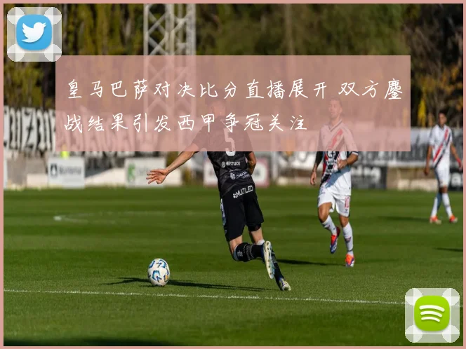 皇马巴萨对决比分直播展开 双方鏖战结果引发西甲争冠关注
