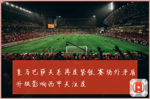 皇马巴萨关系再度紧张 赛场外矛盾升级影响西甲关注度