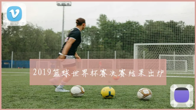 2019篮球世界杯赛决赛结果出炉