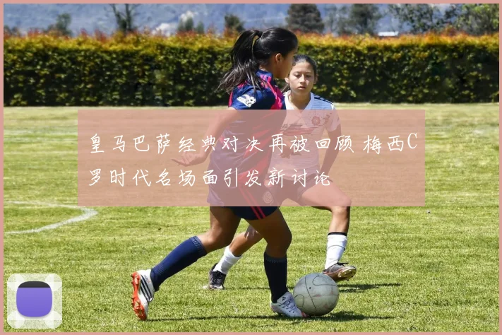 皇马巴萨经典对决再被回顾 梅西C罗时代名场面引发新讨论