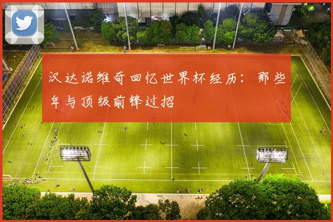 汉达诺维奇回忆世界杯经历:那些年与顶级前锋过招