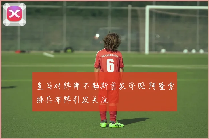 皇马对阵那不勒斯首发浮现 阿隆索排兵布阵引发关注