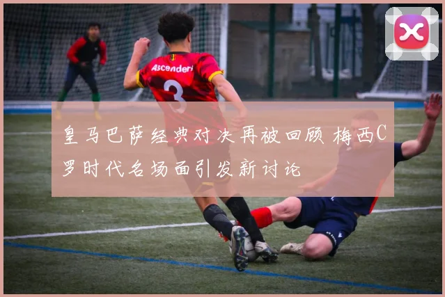皇马巴萨经典对决再被回顾 梅西C罗时代名场面引发新讨论